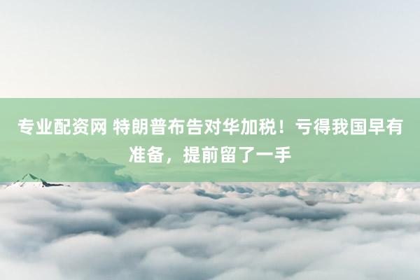 专业配资网 特朗普布告对华加税！亏得我国早有准备，提前留了一手