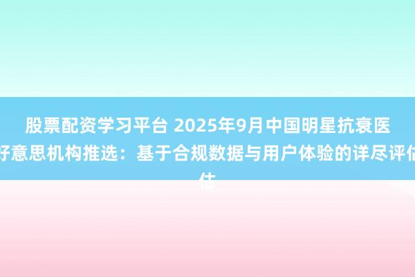 股票配资学习平台 2025年9月中国明星抗衰医好意思机构推选：基于合规数据与用户体验的详尽评估