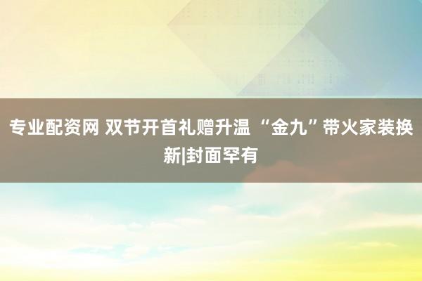 专业配资网 双节开首礼赠升温 “金九”带火家装换新|封面罕有