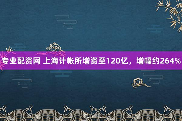 专业配资网 上海计帐所增资至120亿，增幅约264%