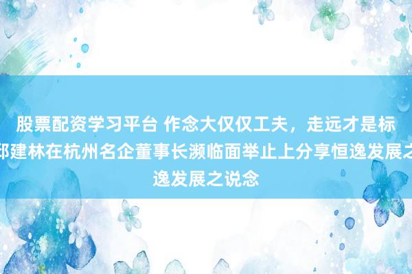 股票配资学习平台 作念大仅仅工夫,走远才是标的!邱建林在杭州名企董事长濒临面举止上分享恒逸发展之说念
