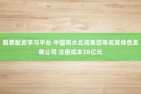 股票配资学习平台 中国南水北调集团等成就绿色发展公司 注册成本38亿元
