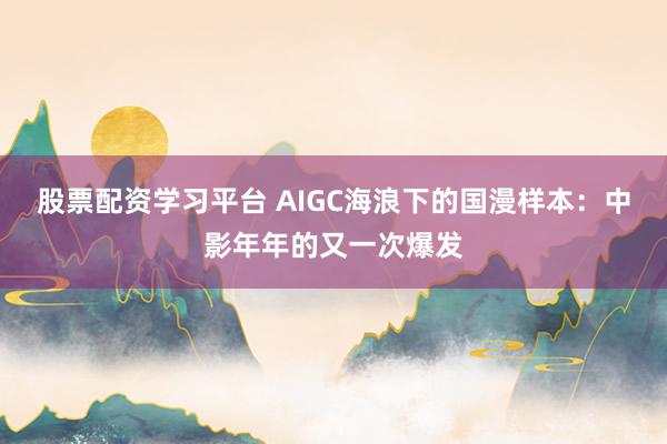 股票配资学习平台 AIGC海浪下的国漫样本：中影年年的又一次爆发