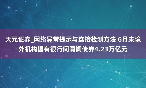 天元证券_网络异常提示与连接检测方法 6月末境外机构握有银行间阛阓债券4.23万亿元