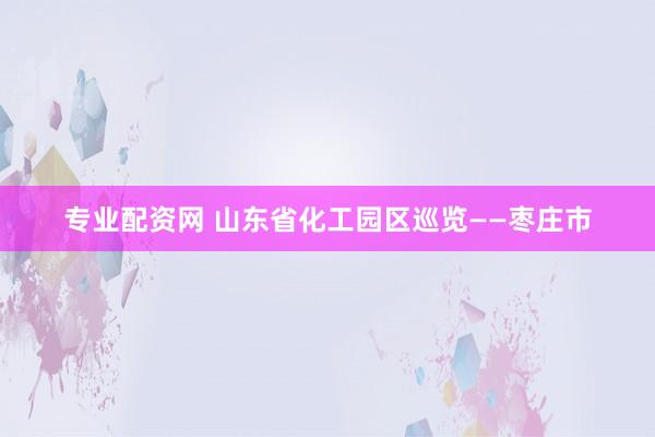 专业配资网 山东省化工园区巡览——枣庄市