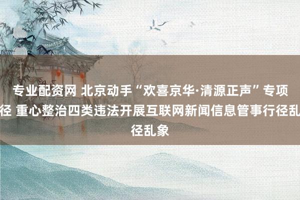 专业配资网 北京动手“欢喜京华·清源正声”专项行径 重心整治四类违法开展互联网新闻信息管事行径乱象