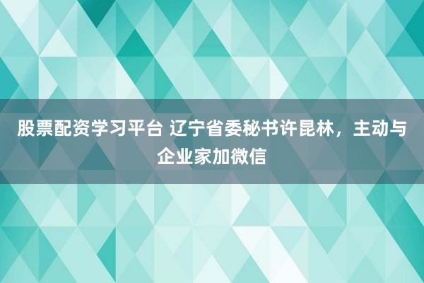 股票配资学习平台 辽宁省委秘书许昆林，主动与企业家加微信