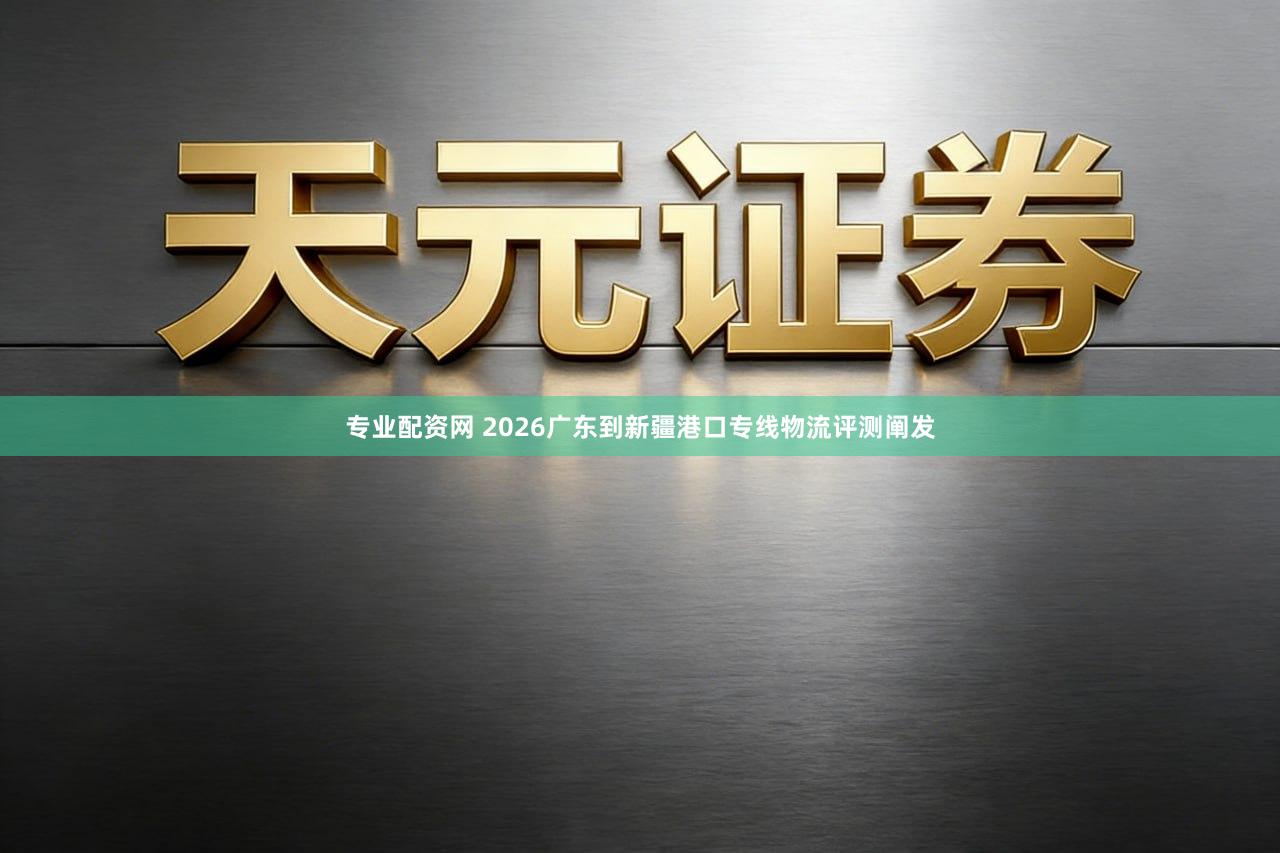 专业配资网 2026广东到新疆港口专线物流评测阐发