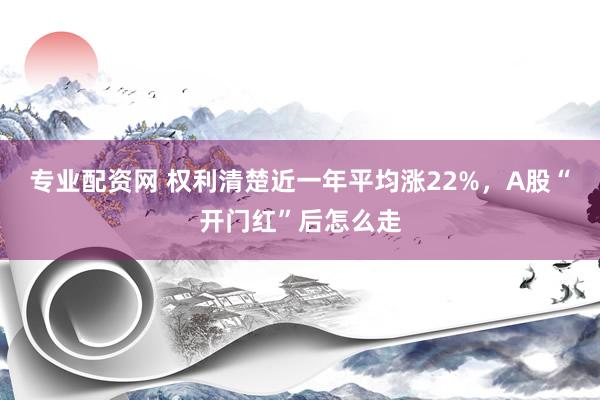 专业配资网 权利清楚近一年平均涨22%，A股“开门红”后怎么走
