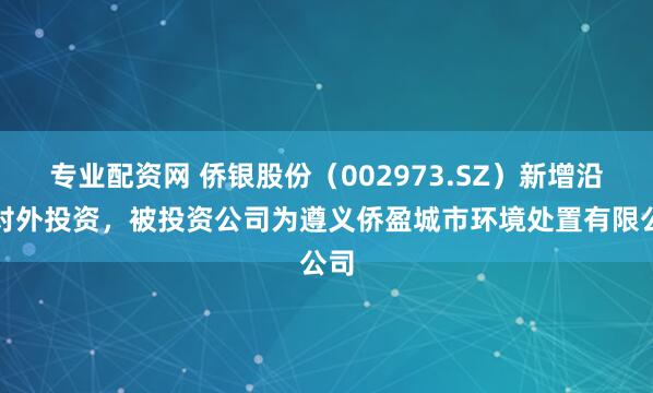 专业配资网 侨银股份（002973.SZ）新增沿途对外投资，被投资公司为遵义侨盈城市环境处置有限公司