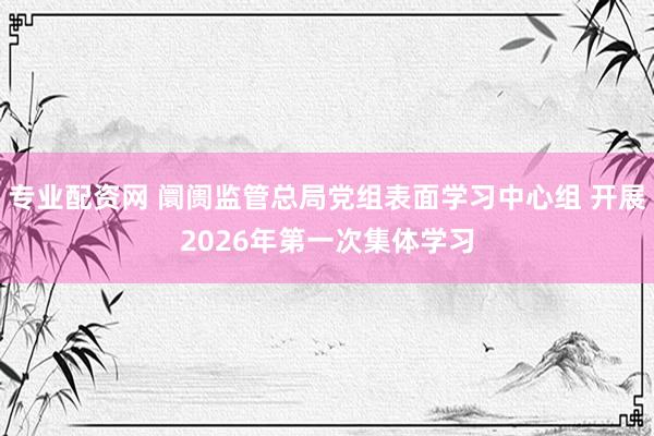专业配资网 阛阓监管总局党组表面学习中心组 开展2026年第一次集体学习