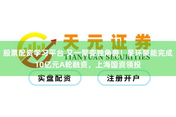 股票配资学习平台 又一聚变独角兽！星环聚能完成10亿元A轮融资，上海国资领投