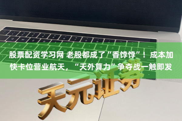 股票配资学习网 老股都成了“香饽饽”！成本加快卡位营业航天，“天外算力”争夺战一触即发