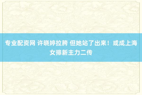 专业配资网 许晓婷拉胯 但她站了出来！或成上海女排新主力二传