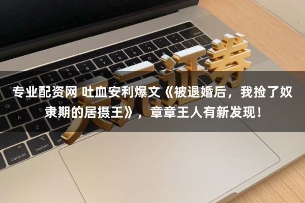 专业配资网 吐血安利爆文《被退婚后，我捡了奴隶期的居摄王》，章章王人有新发现！