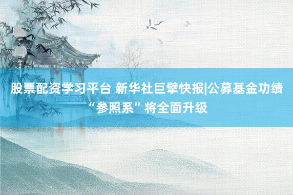 股票配资学习平台 新华社巨擘快报|公募基金功绩“参照系”将全面升级